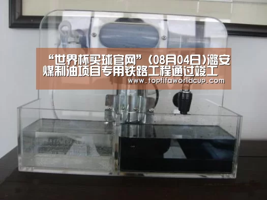 “世界杯买球官网”(08月04日)潞安煤制油项目专用铁路工程通过竣工验收